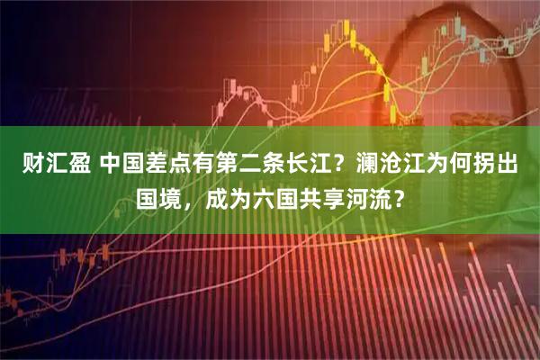 财汇盈 中国差点有第二条长江？澜沧江为何拐出国境，成为六国共享河流？