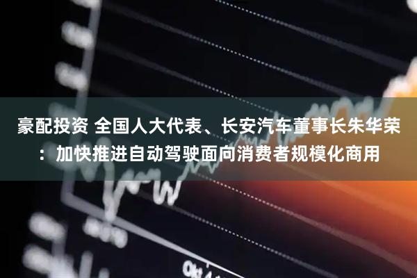 豪配投资 全国人大代表、长安汽车董事长朱华荣：加快推进自动驾驶面向消费者规模化商用