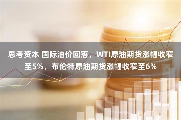 思考资本 国际油价回落，WTI原油期货涨幅收窄至5%，布伦特原油期货涨幅收窄至6%