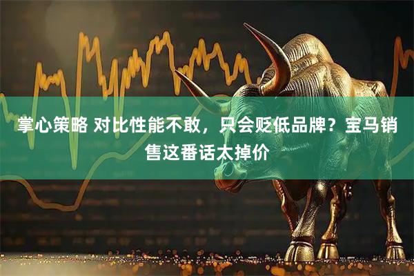 掌心策略 对比性能不敢，只会贬低品牌？宝马销售这番话太掉价