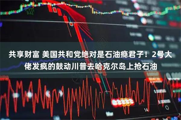 共享财富 美国共和党绝对是石油瘾君子！2号大佬发疯的鼓动川普去哈克尔岛上抢石油