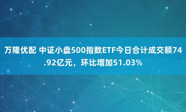 万隆优配 中证小盘500指数ETF今日合计成交额74.92亿元，环比增加51.03%