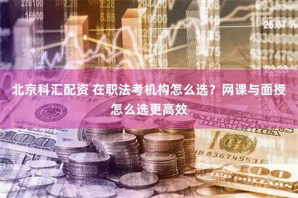 北京科汇配资 在职法考机构怎么选？网课与面授怎么选更高效
