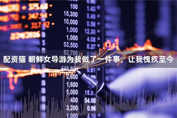 配资猫 朝鲜女导游为我做了一件事，让我愧疚至今