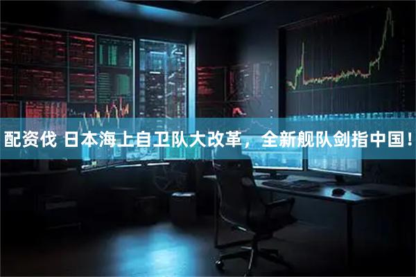 配资伐 日本海上自卫队大改革,全新舰队剑指中国!