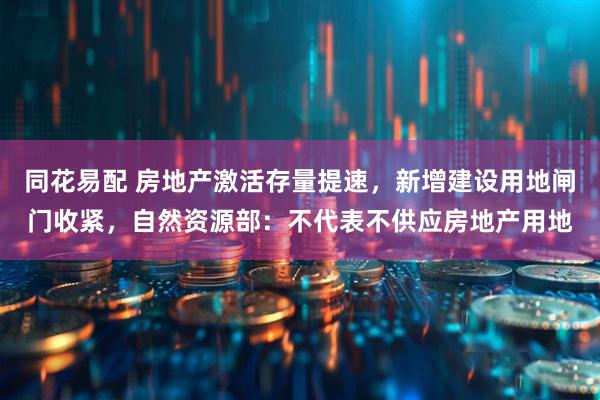 同花易配 房地产激活存量提速，新增建设用地闸门收紧，自然资源部：不代表不供应房地产用地