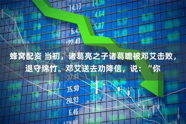 蜂窝配资 当初，诸葛亮之子诸葛瞻被邓艾击败，退守绵竹。邓艾送去劝降信，说：“你