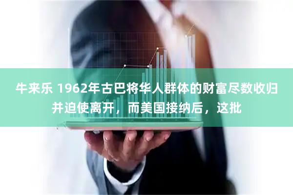 牛来乐 1962年古巴将华人群体的财富尽数收归并迫使离开，而美国接纳后，这批