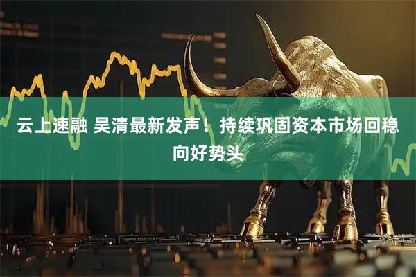 云上速融 吴清最新发声！持续巩固资本市场回稳向好势头
