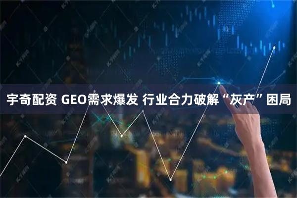 宇奇配资 GEO需求爆发 行业合力破解“灰产”困局