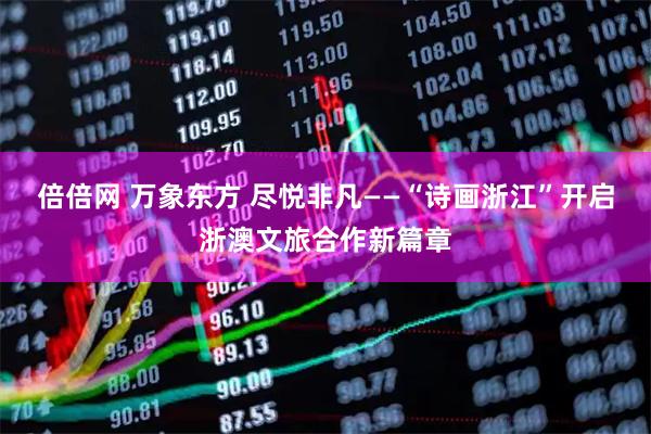 倍倍网 万象东方 尽悦非凡——“诗画浙江”开启浙澳文旅合作新篇章