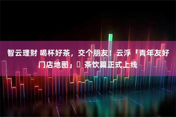 智云理财 喝杯好茶，交个朋友！云浮「青年友好门店地图」・茶饮篇正式上线