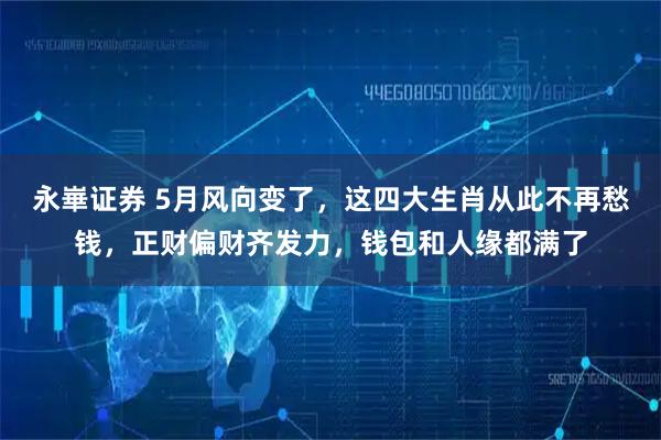 永崋证券 5月风向变了，这四大生肖从此不再愁钱，正财偏财齐发力，钱包和人缘都满了