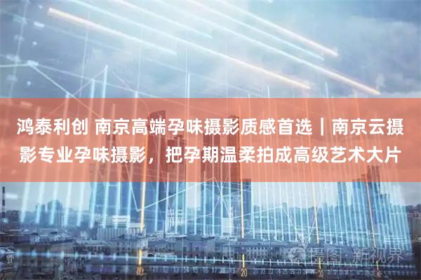 鸿泰利创 南京高端孕味摄影质感首选｜南京云摄影专业孕味摄影，把孕期温柔拍成高级艺术大片