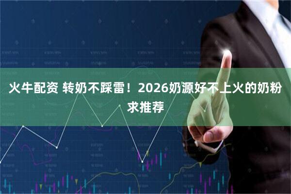 火牛配资 转奶不踩雷！2026奶源好不上火的奶粉求推荐