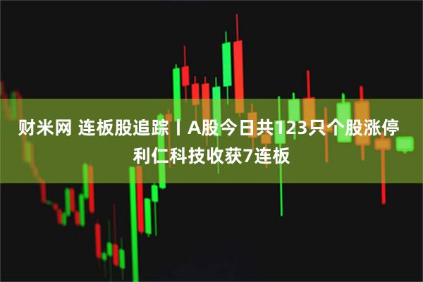 财米网 连板股追踪丨A股今日共123只个股涨停 利仁科技收获7连板