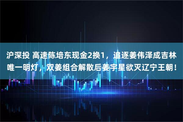 沪深投 高速陈培东现金2换1，追逐姜伟泽成吉林唯一明灯，双姜组合解散后姜宇星欲灭辽宁王朝！