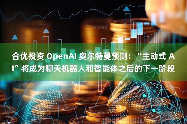 合优投资 OpenAI 奥尔特曼预测:“主动式 AI”将成为聊天机器人和智能体之后的下一阶段