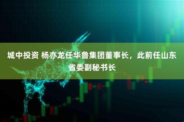 城中投资 杨亦龙任华鲁集团董事长，此前任山东省委副秘书长