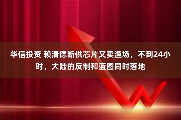 华信投资 赖清德断供芯片又卖渔场，不到24小时，大陆的反制和蓝图同时落地