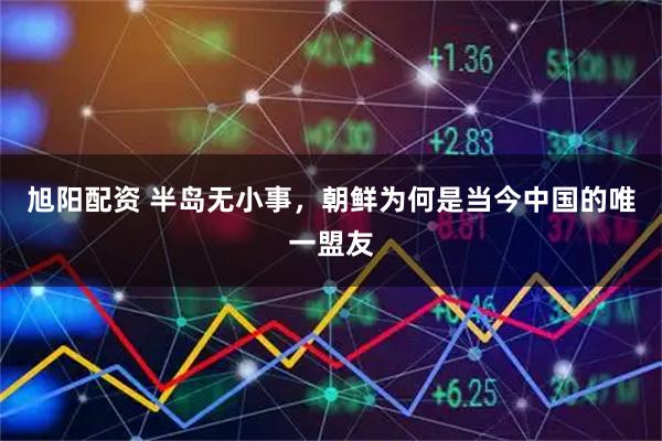 旭阳配资 半岛无小事，朝鲜为何是当今中国的唯一盟友