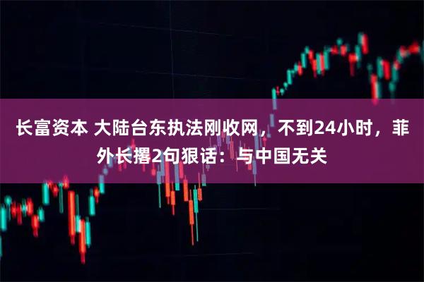 长富资本 大陆台东执法刚收网，不到24小时，菲外长撂2句狠话：与中国无关