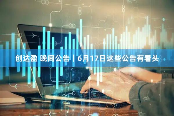 创达盈 晚间公告｜6月17日这些公告有看头