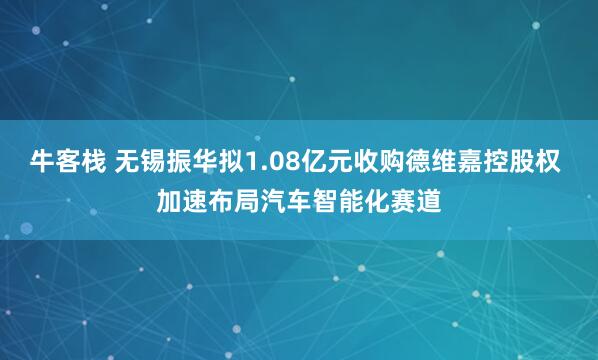 牛客栈 无锡振华拟1.08亿元收购德维嘉控股权 加速布局汽车智能化赛道