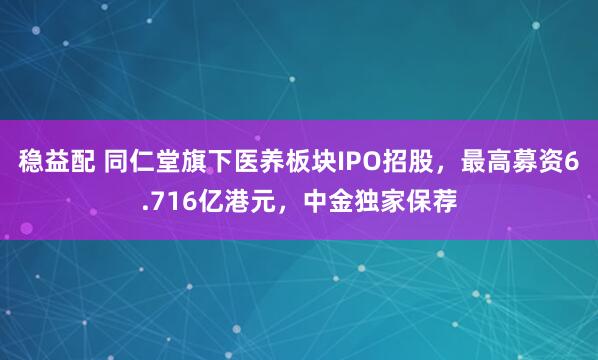 稳益配 同仁堂旗下医养板块IPO招股，最高募资6.716亿港元，中金独家保荐