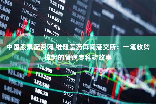中国股票配资网 维健医药再闯港交所：一笔收购撑起的肾病专科药故事