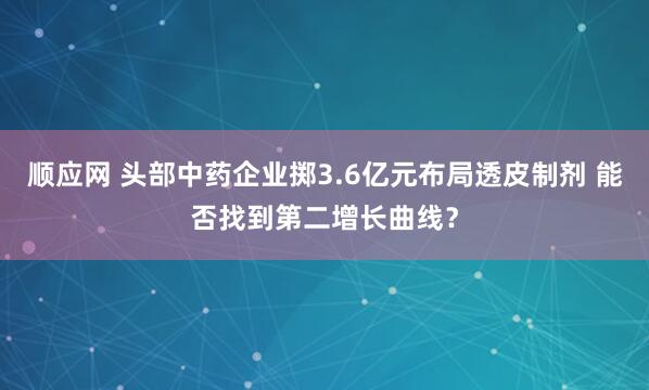 顺应网 头部中药企业掷3.6亿元布局透皮制剂 能否找到第二增长曲线？