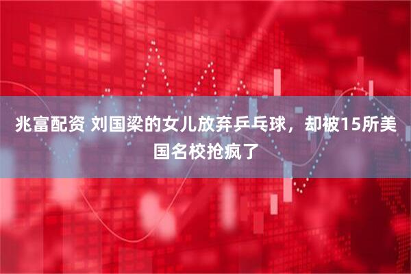兆富配资 刘国梁的女儿放弃乒乓球，却被15所美国名校抢疯了