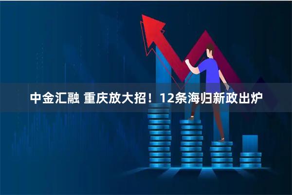中金汇融 重庆放大招！12条海归新政出炉