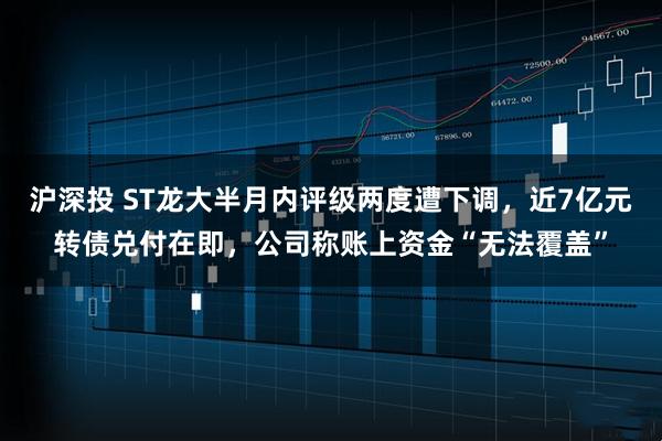 沪深投 ST龙大半月内评级两度遭下调，近7亿元转债兑付在即，公司称账上资金“无法覆盖”