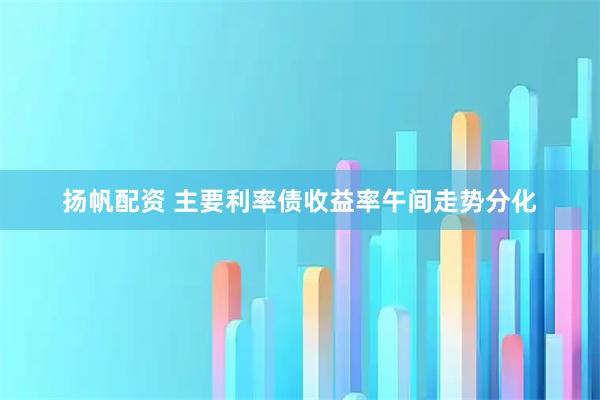 扬帆配资 主要利率债收益率午间走势分化