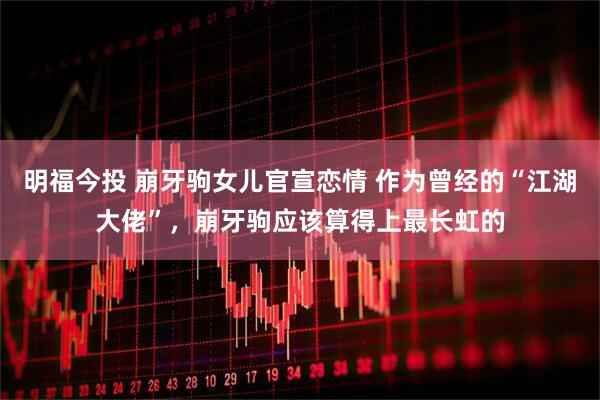 明福今投 崩牙驹女儿官宣恋情 作为曾经的“江湖大佬”，崩牙驹应该算得上最长虹的