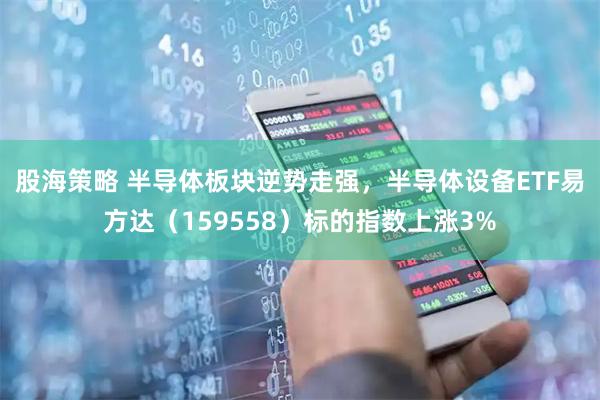 股海策略 半导体板块逆势走强，半导体设备ETF易方达（159558）标的指数上涨3%