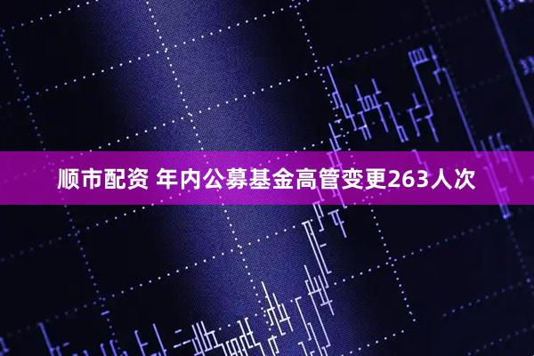 顺市配资 年内公募基金高管变更263人次
