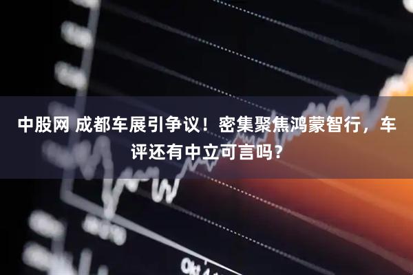 中股网 成都车展引争议！密集聚焦鸿蒙智行，车评还有中立可言吗？