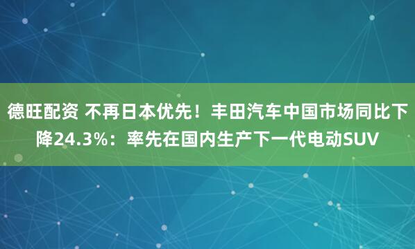 德旺配资 不再日本优先！丰田汽车中国市场同比下降24.3%：率先在国内生产下一代电动SUV