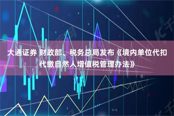 大通证券 财政部、税务总局发布《境内单位代扣代缴自然人增值税管理办法》
