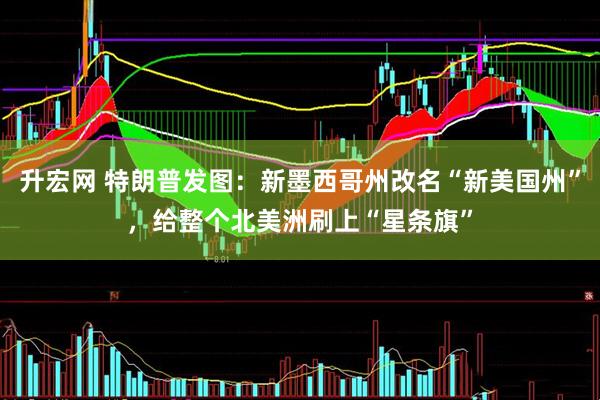 升宏网 特朗普发图：新墨西哥州改名“新美国州”，给整个北美洲刷上“星条旗”