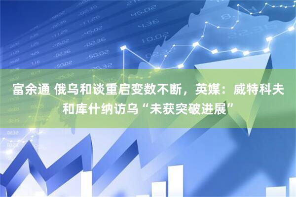 富余通 俄乌和谈重启变数不断，英媒：威特科夫和库什纳访乌“未获突破进展”