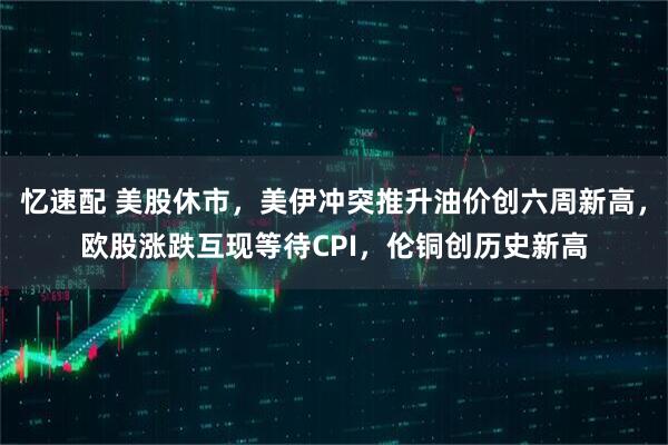 忆速配 美股休市，美伊冲突推升油价创六周新高，欧股涨跌互现等待CPI，伦铜创历史新高